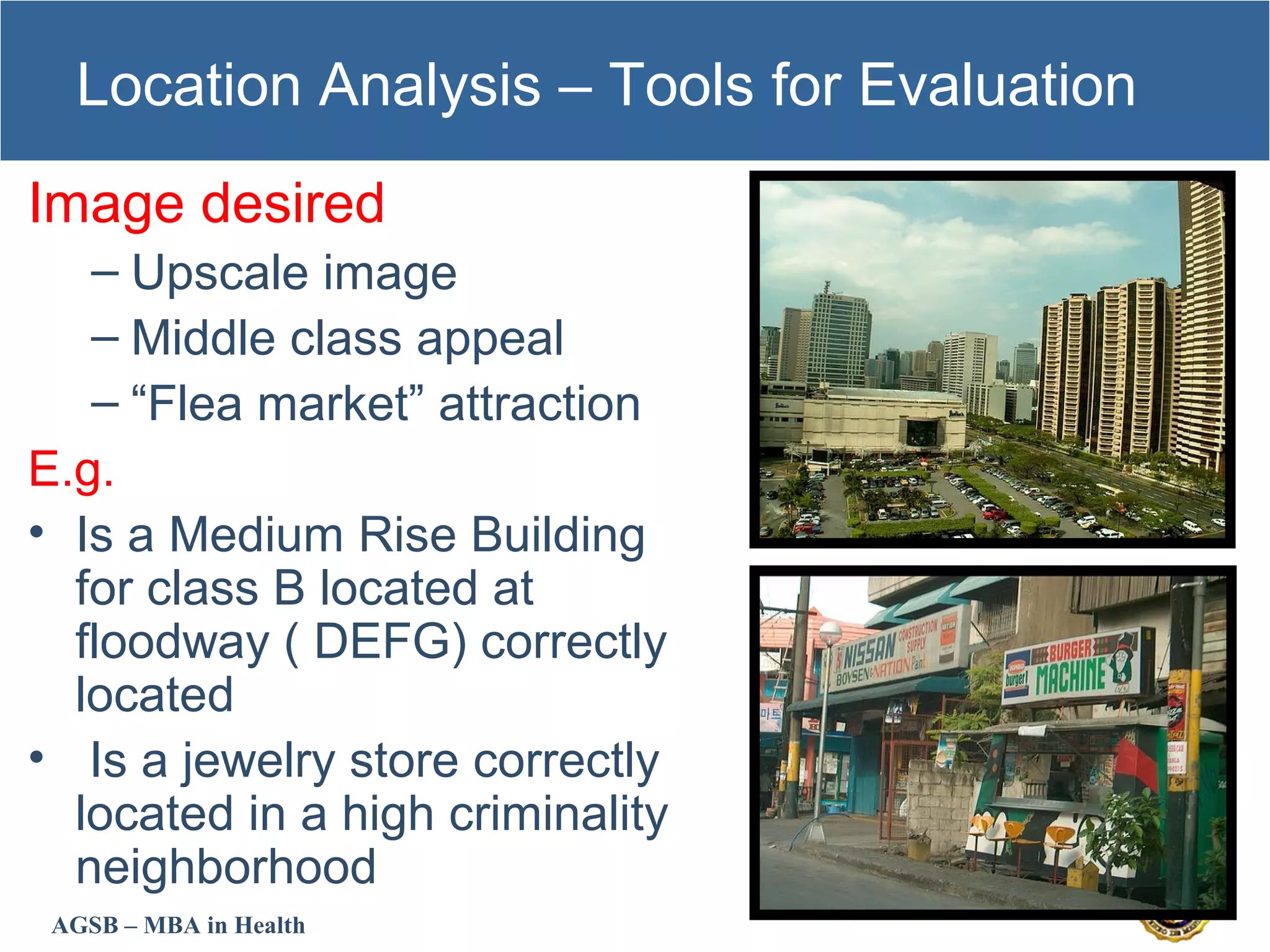AGSB – MBA in Health
Location Analysis – Tools for Evaluation
Image desired
– Upscale image
– Middle class appeal
– “Flea market” attraction
E.g.
• Is a Medium Rise Building
for class B located at
floodway ( DEFG) correctly
located
• Is a jewelry store correctly
located in a high criminality
neighborhood
 