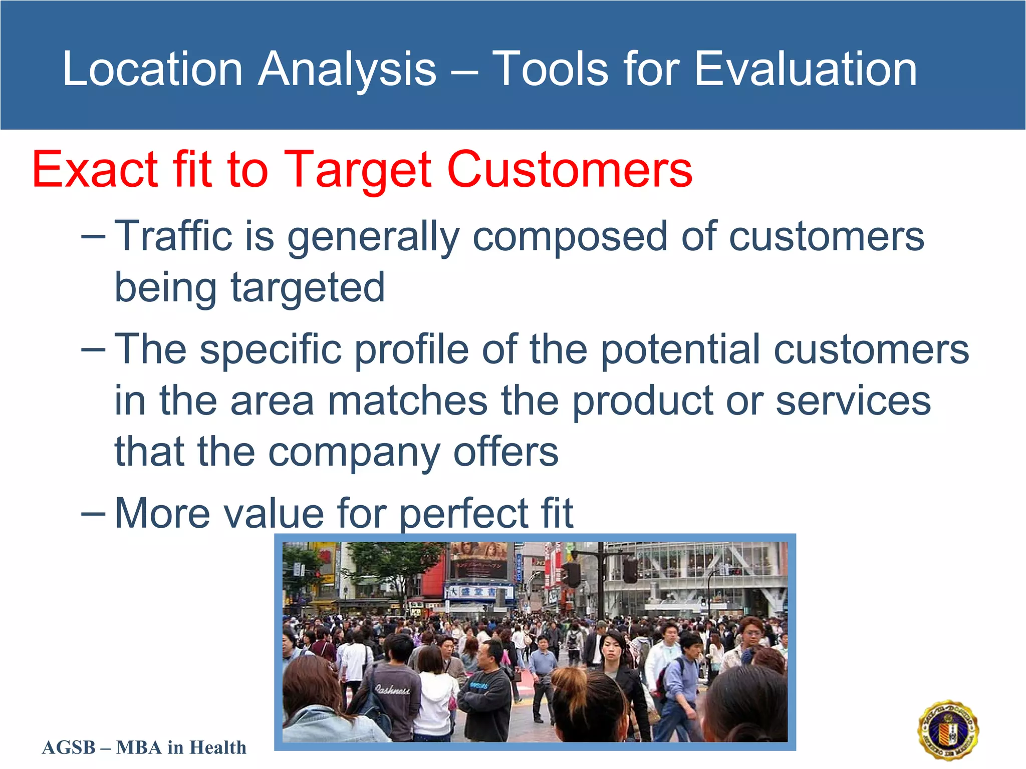 AGSB – MBA in Health
Location Analysis – Tools for Evaluation
Exact fit to Target Customers
– Traffic is generally composed of customers
being targeted
– The specific profile of the potential customers
in the area matches the product or services
that the company offers
– More value for perfect fit
 