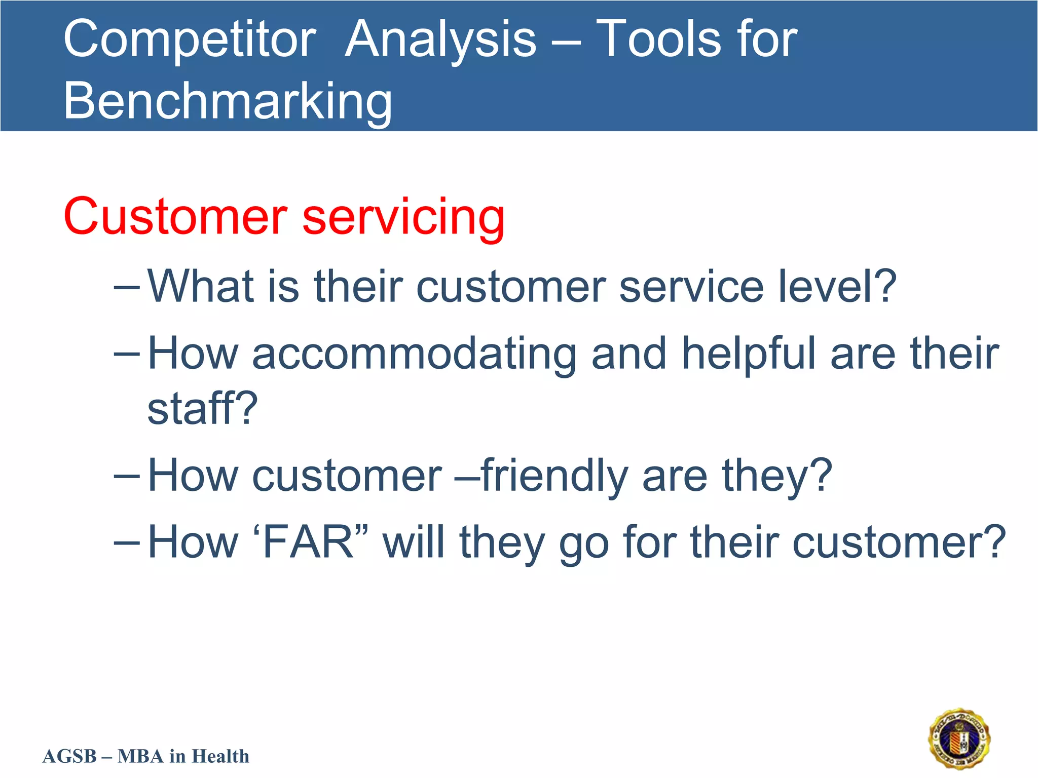 AGSB – MBA in Health
Competitor Analysis – Tools for
Benchmarking
Customer servicing
–What is their customer service level?
–How accommodating and helpful are their
staff?
–How customer –friendly are they?
–How ‘FAR” will they go for their customer?
 