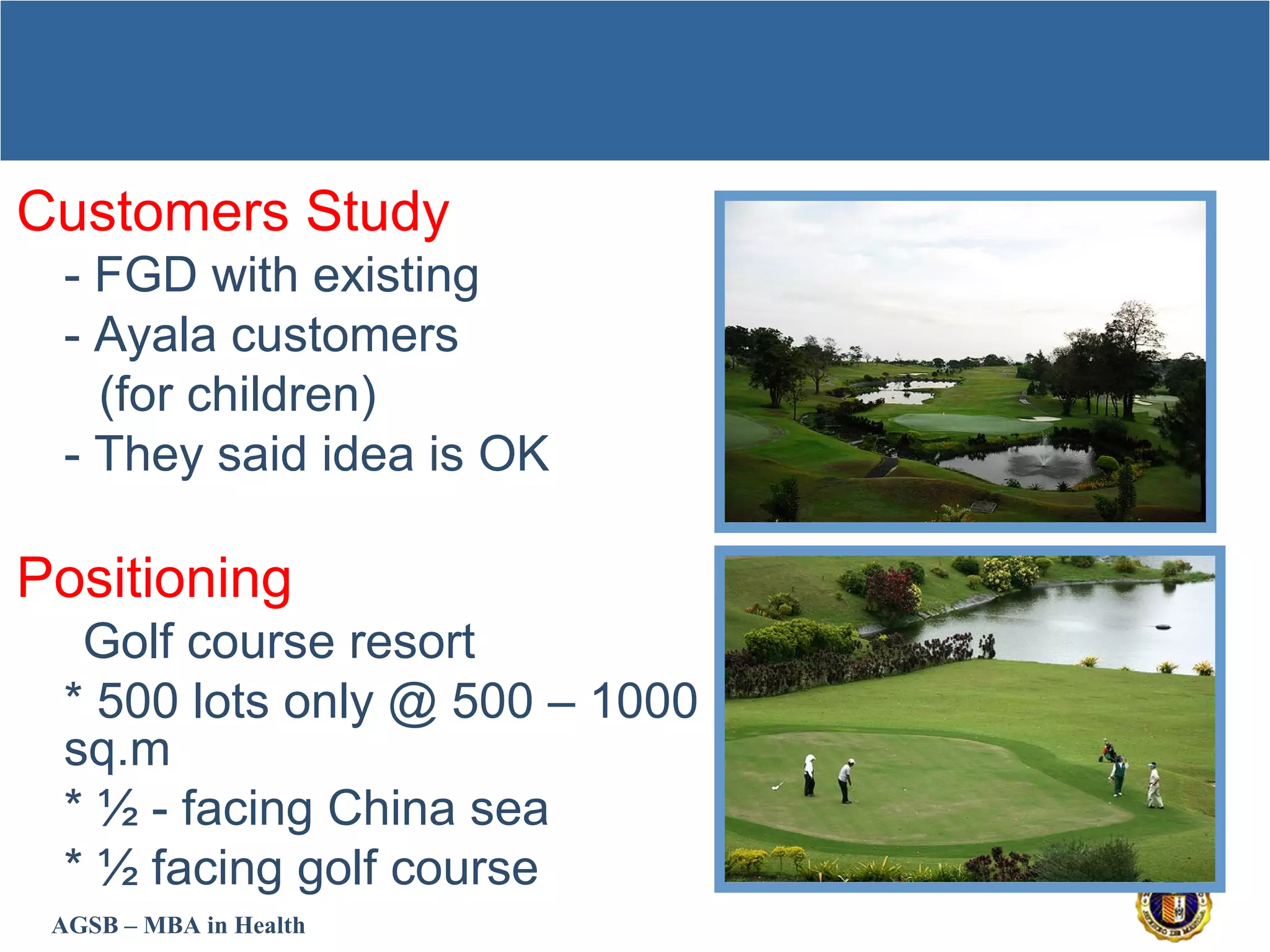 AGSB – MBA in Health
Customers Study
- FGD with existing
- Ayala customers
(for children)
- They said idea is OK
Positioning
* Golf course resort
* 500 lots only @ 500 – 1000
sq.m
* ½ - facing China sea
* ½ facing golf course
 