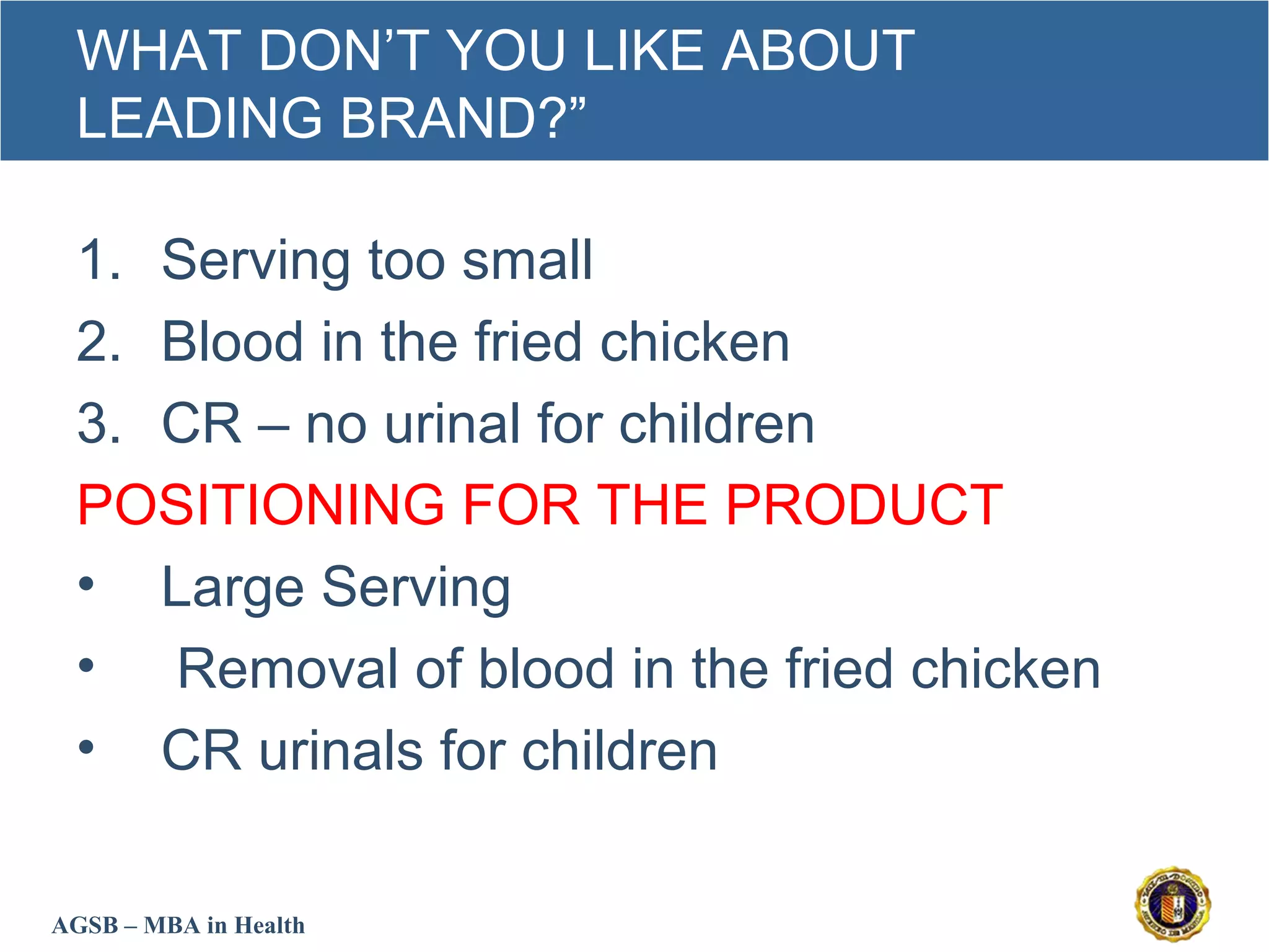 AGSB – MBA in Health
WHAT DON’T YOU LIKE ABOUT
LEADING BRAND?”
1. Serving too small
2. Blood in the fried chicken
3. CR – no urinal for children
POSITIONING FOR THE PRODUCT
• Large Serving
• Removal of blood in the fried chicken
• CR urinals for children
 