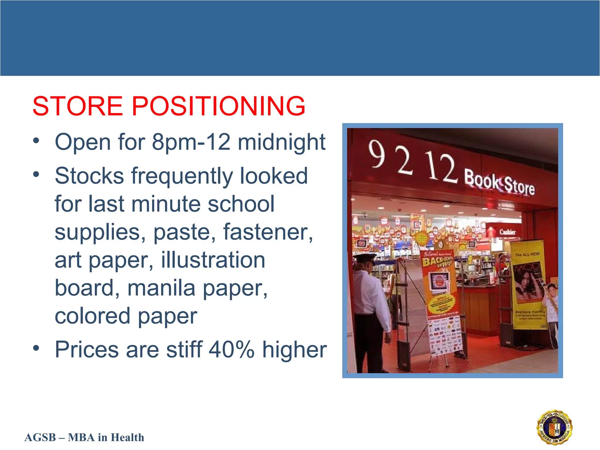 AGSB – MBA in Health
STORE POSITIONING
• Open for 8pm-12 midnight
• Stocks frequently looked
for last minute school
supplies, paste, fastener,
art paper, illustration
board, manila paper,
colored paper
• Prices are stiff 40% higher
 