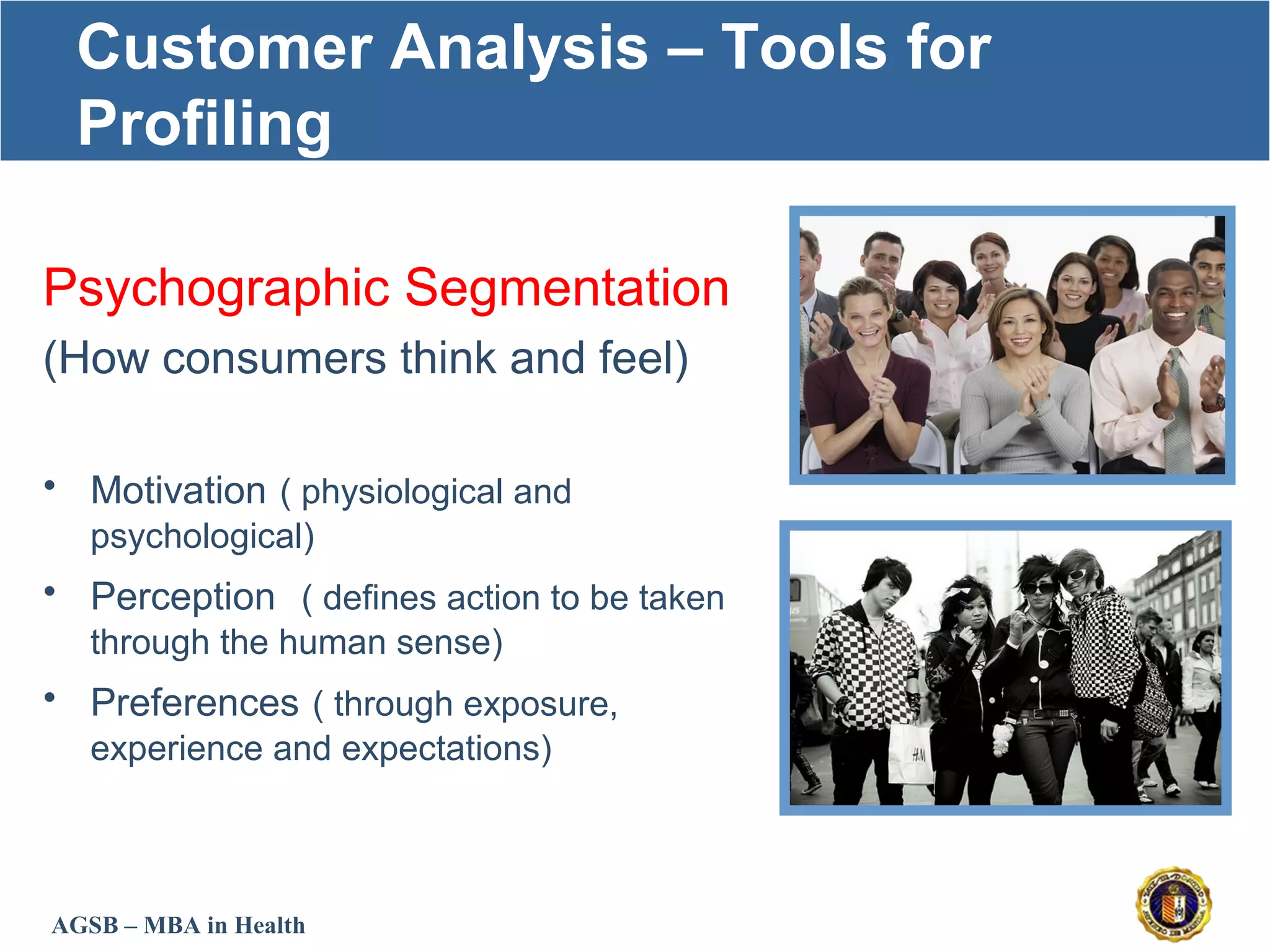 AGSB – MBA in Health
Customer Analysis – Tools for
Profiling
Psychographic Segmentation
(How consumers think and feel)
• Motivation ( physiological and
psychological)
• Perception ( defines action to be taken
through the human sense)
• Preferences ( through exposure,
experience and expectations)
 
