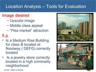 AGSB – MBA in Health
Location Analysis – Tools for Evaluation
Image desired
– Upscale image
– Middle class appeal
– “Flea market” attraction
E.g.
• Is a Medium Rise Building
for class B located at
floodway ( DEFG) correctly
located
• Is a jewelry store correctly
located in a high criminality
neighborhood
 