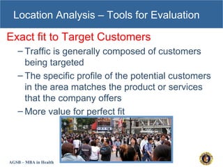 AGSB – MBA in Health
Location Analysis – Tools for Evaluation
Exact fit to Target Customers
– Traffic is generally composed of customers
being targeted
– The specific profile of the potential customers
in the area matches the product or services
that the company offers
– More value for perfect fit
 
