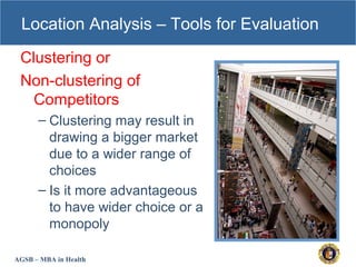 AGSB – MBA in Health
Location Analysis – Tools for Evaluation
Clustering or
Non-clustering of
Competitors
– Clustering may result in
drawing a bigger market
due to a wider range of
choices
– Is it more advantageous
to have wider choice or a
monopoly
 