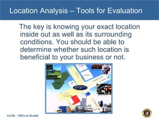 AGSB – MBA in Health
Location Analysis – Tools for Evaluation
The key is knowing your exact location
inside out as well as its surrounding
conditions. You should be able to
determine whether such location is
beneficial to your business or not.
 