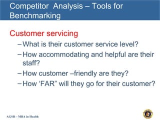 AGSB – MBA in Health
Competitor Analysis – Tools for
Benchmarking
Customer servicing
–What is their customer service level?
–How accommodating and helpful are their
staff?
–How customer –friendly are they?
–How ‘FAR” will they go for their customer?
 