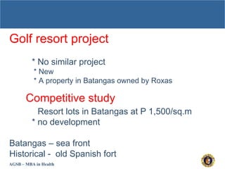 AGSB – MBA in Health
Golf resort project
* No similar project
* New
* A property in Batangas owned by Roxas
Competitive study
* Resort lots in Batangas at P 1,500/sq.m
* no development
Batangas – sea front
Historical - old Spanish fort
 