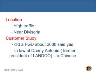AGSB – MBA in Health
Location
–High traffic
–Near Divisoria
Customer Study
- did a FGD about 2000 said yes
- In law of Danny Antonio ( former
president of LANDCO) – a Chinese
 