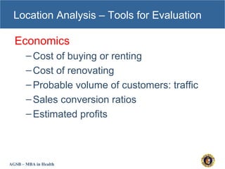 AGSB – MBA in Health
Location Analysis – Tools for Evaluation
Economics
–Cost of buying or renting
–Cost of renovating
–Probable volume of customers: traffic
–Sales conversion ratios
–Estimated profits
 