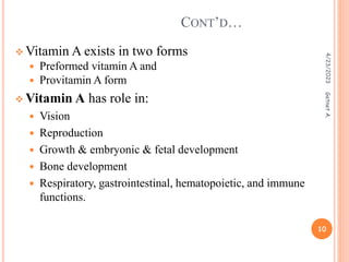  Vitamin A exists in two forms
 Preformed vitamin A and
 Provitamin A form
 Vitamin A has role in:
 Vision
 Reproduction
 Growth & embryonic & fetal development
 Bone development
 Respiratory, gastrointestinal, hematopoietic, and immune
functions.
CONT’D…
4/23/2023
10
Getnet
A.
 