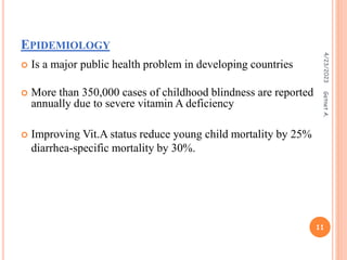 EPIDEMIOLOGY
 Is a major public health problem in developing countries
 More than 350,000 cases of childhood blindness are reported
annually due to severe vitamin A deficiency
 Improving Vit.A status reduce young child mortality by 25%
diarrhea-specific mortality by 30%.
4/23/2023
11
Getnet
A.
 