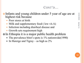  Infants and young children under 5 year of age are at
highest risk because
 Poor stores at birth
 Milk and supplementary food ( low vit.A)
 Infection including diarrheal disease and
 Growth sets requirement high
 In Ethiopia it is a major public health problem
 The prevalence bitot’s spots is 1% nationwide(1990)
 In Harerge and Tigray – as high as 2%
CONT’D…
4/23/2023
12
Getnet
A.
 
