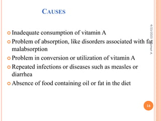 CAUSES
 Inadequate consumption of vitamin A
 Problem of absorption, like disorders associated with fat
malabsorption
 Problem in conversion or utilization of vitamin A
 Repeated infections or diseases such as measles or
diarrhea
 Absence of food containing oil or fat in the diet
4/23/2023
16
Getnet
A.
 