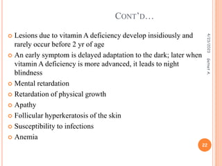  Lesions due to vitamin A deficiency develop insidiously and
rarely occur before 2 yr of age
 An early symptom is delayed adaptation to the dark; later when
vitamin A deficiency is more advanced, it leads to night
blindness
 Mental retardation
 Retardation of physical growth
 Apathy
 Follicular hyperkeratosis of the skin
 Susceptibility to infections
 Anemia
CONT’D…
4/23/2023
22
Getnet
A.
 