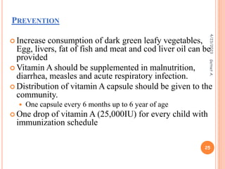 PREVENTION
 Increase consumption of dark green leafy vegetables,
Egg, livers, fat of fish and meat and cod liver oil can be
provided
 Vitamin A should be supplemented in malnutrition,
diarrhea, measles and acute respiratory infection.
 Distribution of vitamin A capsule should be given to the
community.
 One capsule every 6 months up to 6 year of age
 One drop of vitamin A (25,000IU) for every child with
immunization schedule
4/23/2023
25
Getnet
A.
 