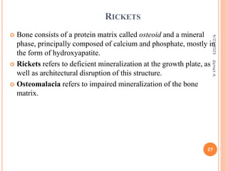 RICKETS
 Bone consists of a protein matrix called osteoid and a mineral
phase, principally composed of calcium and phosphate, mostly in
the form of hydroxyapatite.
 Rickets refers to deficient mineralization at the growth plate, as
well as architectural disruption of this structure.
 Osteomalacia refers to impaired mineralization of the bone
matrix.
4/23/2023
27
Getnet
A.
 