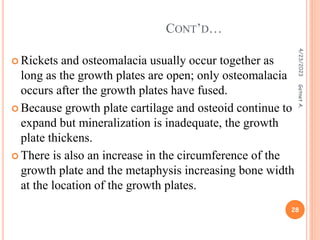  Rickets and osteomalacia usually occur together as
long as the growth plates are open; only osteomalacia
occurs after the growth plates have fused.
 Because growth plate cartilage and osteoid continue to
expand but mineralization is inadequate, the growth
plate thickens.
 There is also an increase in the circumference of the
growth plate and the metaphysis increasing bone width
at the location of the growth plates.
CONT’D…
4/23/2023
28
Getnet
A.
 