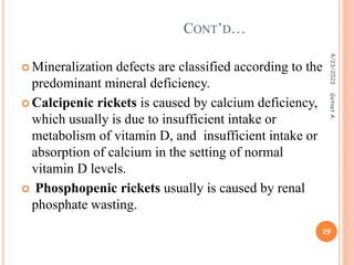  Mineralization defects are classified according to the
predominant mineral deficiency.
 Calcipenic rickets is caused by calcium deficiency,
which usually is due to insufficient intake or
metabolism of vitamin D, and insufficient intake or
absorption of calcium in the setting of normal
vitamin D levels.
 Phosphopenic rickets usually is caused by renal
phosphate wasting.
CONT’D…
4/23/2023
29
Getnet
A.
 