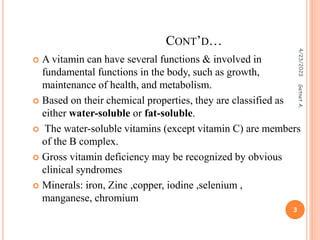  A vitamin can have several functions & involved in
fundamental functions in the body, such as growth,
maintenance of health, and metabolism.
 Based on their chemical properties, they are classified as
either water-soluble or fat-soluble.
 The water-soluble vitamins (except vitamin C) are members
of the B complex.
 Gross vitamin deficiency may be recognized by obvious
clinical syndromes
 Minerals: iron, Zinc ,copper, iodine ,selenium ,
manganese, chromium
CONT’D…
4/23/2023
3
Getnet
A.
 