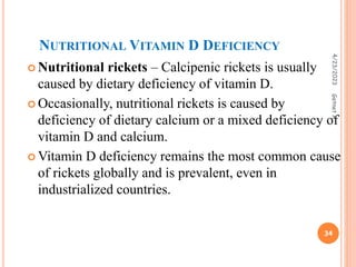 NUTRITIONAL VITAMIN D DEFICIENCY
 Nutritional rickets – Calcipenic rickets is usually
caused by dietary deficiency of vitamin D.
 Occasionally, nutritional rickets is caused by
deficiency of dietary calcium or a mixed deficiency of
vitamin D and calcium.
 Vitamin D deficiency remains the most common cause
of rickets globally and is prevalent, even in
industrialized countries.
4/23/2023
34
Getnet
A.
 