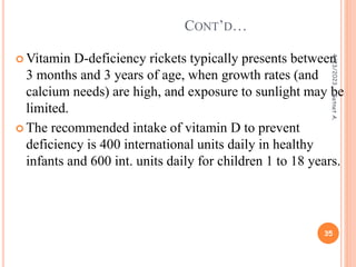  Vitamin D-deficiency rickets typically presents between
3 months and 3 years of age, when growth rates (and
calcium needs) are high, and exposure to sunlight may be
limited.
 The recommended intake of vitamin D to prevent
deficiency is 400 international units daily in healthy
infants and 600 int. units daily for children 1 to 18 years.
CONT’D…
4/23/2023
35
Getnet
A.
 