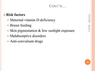 Risk factors
 Maternal vitamin D deficiency
 Breast feeding
 Skin pigmentation & low sunlight exposure
 Malabsorptive disorders
 Anti-convulsant drugs
CONT’D…
4/23/2023
36
Getnet
A.
 