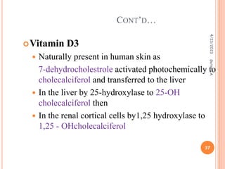 Vitamin D3
 Naturally present in human skin as
7-dehydrocholestrole activated photochemically to
cholecalciferol and transferred to the liver
 In the liver by 25-hydroxylase to 25-OH
cholecalciferol then
 In the renal cortical cells by1,25 hydroxylase to
1,25 - OHcholecalciferol
CONT’D…
4/23/2023
37
Getnet
A.
 