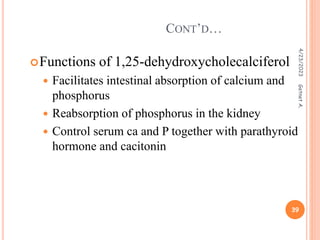 Functions of 1,25-dehydroxycholecalciferol
 Facilitates intestinal absorption of calcium and
phosphorus
 Reabsorption of phosphorus in the kidney
 Control serum ca and P together with parathyroid
hormone and cacitonin
CONT’D…
4/23/2023
39
Getnet
A.
 