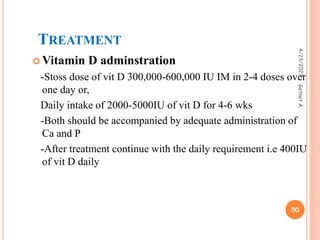 TREATMENT
 Vitamin D adminstration
-Stoss dose of vit D 300,000-600,000 IU IM in 2-4 doses over
one day or,
Daily intake of 2000-5000IU of vit D for 4-6 wks
-Both should be accompanied by adequate administration of
Ca and P
-After treatment continue with the daily requirement i.e 400IU
of vit D daily
4/23/2023
50
Getnet
A.
 