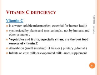 VITAMIN C DEFICIENCY
Vitamin C
 is a water-soluble micronutrient essential for human health
 synthesized by plants and most animals , not by humans and
other primates .
 Vegetables and fruits, especially citrus, are the best food
sources of vitamin C
 Absorbtion (small intestine)  tissues ( pitutary ,adrenal )
 Infants on cow milk or evaporated milk –need supplement
4/23/2023
57
Getnet
A.
 