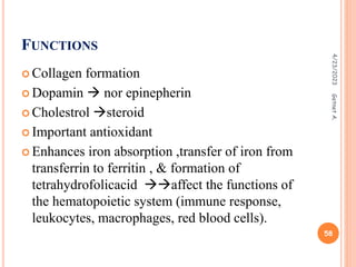 FUNCTIONS
 Collagen formation
 Dopamin  nor epinepherin
 Cholestrol steroid
 Important antioxidant
 Enhances iron absorption ,transfer of iron from
transferrin to ferritin , & formation of
tetrahydrofolicacid affect the functions of
the hematopoietic system (immune response,
leukocytes, macrophages, red blood cells).
4/23/2023
58
Getnet
A.
 