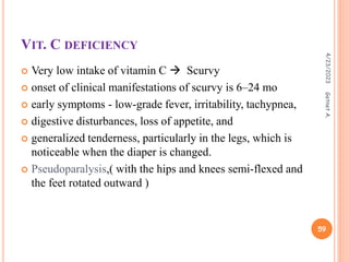 VIT. C DEFICIENCY
 Very low intake of vitamin C  Scurvy
 onset of clinical manifestations of scurvy is 6–24 mo
 early symptoms - low-grade fever, irritability, tachypnea,
 digestive disturbances, loss of appetite, and
 generalized tenderness, particularly in the legs, which is
noticeable when the diaper is changed.
 Pseudoparalysis,( with the hips and knees semi-flexed and
the feet rotated outward )
4/23/2023
59
Getnet
A.
 