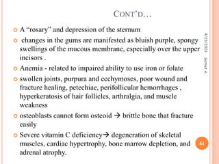  A “rosary” and depression of the sternum
 changes in the gums are manifested as bluish purple, spongy
swellings of the mucous membrane, especially over the upper
incisors .
 Anemia - related to impaired ability to use iron or folate
 swollen joints, purpura and ecchymoses, poor wound and
fracture healing, petechiae, perifollicular hemorrhages ,
hyperkeratosis of hair follicles, arthralgia, and muscle
weakness
 osteoblasts cannot form osteoid  brittle bone that fracture
easily
 Severe vitamin C deficiency degeneration of skeletal
muscles, cardiac hypertrophy, bone marrow depletion, and
adrenal atrophy.
CONT’D…
4/23/2023
61
Getnet
A.
 