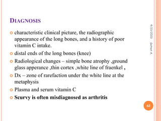 DIAGNOSIS
 characteristic clinical picture, the radiographic
appearance of the long bones, and a history of poor
vitamin C intake.
 distal ends of the long bones (knee)
 Radiological changes – simple bone atrophy ,ground
glass apperance ,thin cortex ,white line of fraenkel ,
 Dx – zone of rarefaction under the white line at the
metaphysis
 Plasma and serum vitamin C
 Scurvy is often misdiagnosed as arthritis
4/23/2023
62
Getnet
A.
 