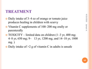 TREATMENT
 Daily intake of 3–4 oz of orange or tomato juice
produces healing in children with scurvy
 Vitamin C supplements of 100–200 mg orally or
parenterally
 TOXICITY – limited data on children (1–3 yr, 400 mg;
4–8 yr, 650 mg; 9– 13 yr, 1200 mg, and 14–18 yr, 1800
mg. )
 Daily intake of >2 g of vitamin C in adults is unsafe
4/23/2023
64
Getnet
A.
 