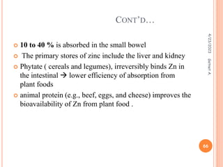  10 to 40 % is absorbed in the small bowel
 The primary stores of zinc include the liver and kidney
 Phytate ( cereals and legumes), irreversibly binds Zn in
the intestinal  lower efficiency of absorption from
plant foods
 animal protein (e.g., beef, eggs, and cheese) improves the
bioavailability of Zn from plant food .
CONT’D…
4/23/2023
66
Getnet
A.
 