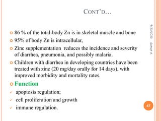  86 % of the total-body Zn is in skeletal muscle and bone
 95% of body Zn is intracellular,
 Zinc supplementation reduces the incidence and severity
of diarrhea, pneumonia, and possibly malaria.
 Children with diarrhea in developing countries have been
treated with zinc (20 mg/day orally for 14 days), with
improved morbidity and mortality rates.
 Function
 apoptosis regulation;
 cell proliferation and growth
 immune regulation.
CONT’D…
4/23/2023
67
Getnet
A.
 