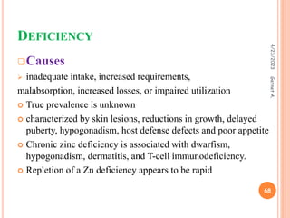 DEFICIENCY
Causes
 inadequate intake, increased requirements,
malabsorption, increased losses, or impaired utilization
 True prevalence is unknown
 characterized by skin lesions, reductions in growth, delayed
puberty, hypogonadism, host defense defects and poor appetite
 Chronic zinc deficiency is associated with dwarfism,
hypogonadism, dermatitis, and T-cell immunodeficiency.
 Repletion of a Zn deficiency appears to be rapid
4/23/2023
68
Getnet
A.
 
