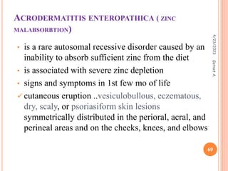 ACRODERMATITIS ENTEROPATHICA ( ZINC
MALABSORBTION)
• is a rare autosomal recessive disorder caused by an
inability to absorb sufficient zinc from the diet
• is associated with severe zinc depletion
• signs and symptoms in 1st few mo of life
 cutaneous eruption ..vesiculobullous, eczematous,
dry, scaly, or psoriasiform skin lesions
symmetrically distributed in the perioral, acral, and
perineal areas and on the cheeks, knees, and elbows
4/23/2023
69
Getnet
A.
 