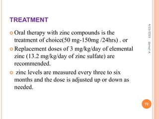 TREATMENT
 Oral therapy with zinc compounds is the
treatment of choice(50 mg-150mg /24hrs) . or
 Replacement doses of 3 mg/kg/day of elemental
zinc (13.2 mg/kg/day of zinc sulfate) are
recommended.
 zinc levels are measured every three to six
months and the dose is adjusted up or down as
needed.
4/23/2023
72
Getnet
A.
 