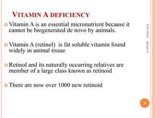  Vitamin A is an essential micronutrient because it
cannot be biogenerated de novo by animals.
 Vitamin A (retinol) is fat soluble vitamin found
widely in animal tissue
 Retinol and its naturally occurring relatives are
member of a large class known as retinoid
 There are now over 1000 new retinoid
VITAMIN A DEFICIENCY
4/23/2023
9
Getnet
A.
 