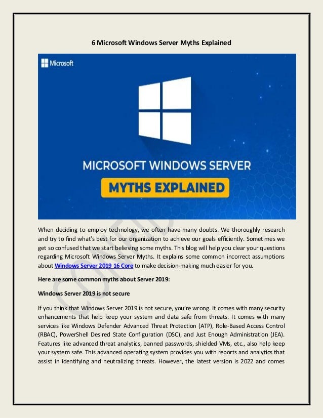 6 Microsoft Windows Server Myths Explained
When deciding to employ technology, we often have many doubts. We thoroughly research
and try to find what’s best for our organization to achieve our goals efficiently. Sometimes we
get so confused that we start believing some myths. This blog will help you clear your questions
regarding Microsoft Windows Server Myths. It explains some common incorrect assumptions
about Windows Server 2019 16 Core to make decision-making much easier for you.
Here are some common myths about Server 2019:
Windows Server 2019 is not secure
If you think that Windows Server 2019 is not secure, you’re wrong. It comes with many security
enhancements that help keep your system and data safe from threats. It comes with many
services like Windows Defender Advanced Threat Protection (ATP), Role-Based Access Control
(RBAC), PowerShell Desired State Configuration (DSC), and Just Enough Administration (JEA).
Features like advanced threat analytics, banned passwords, shielded VMs, etc., also help keep
your system safe. This advanced operating system provides you with reports and analytics that
assist in identifying and neutralizing threats. However, the latest version is 2022 and comes
 