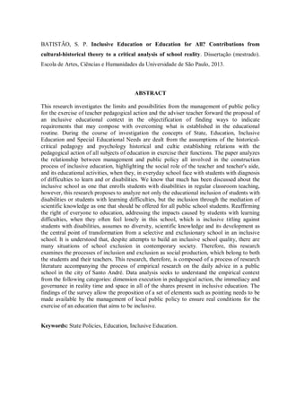 BATISTÃO, S. P. Inclusive Education or Education for All? Contributions from
cultural-historical theory to a critical analysis of school reality. Dissertação (mestrado).
Escola de Artes, Ciências e Humanidades da Universidade de São Paulo, 2013.
ABSTRACT
This research investigates the limits and possibilities from the management of public policy
for the exercise of teacher pedagogical action and the adviser teacher forward the proposal of
an inclusive educational context in the objectification of finding ways to indicate
requirements that may compose with overcoming what is established in the educational
routine. During the course of investigation the concepts of State, Education, Inclusive
Education and Special Educational Needs are dealt from the assumptions of the historical-
critical pedagogy and psychology historical and cultic establishing relations with the
pedagogical action of all subjects of education in exercise their functions. The paper analyzes
the relationship between management and public policy all involved in the construction
process of inclusive education, highlighting the social role of the teacher and teacher's aide,
and its educational activities, when they, in everyday school face with students with diagnosis
of difficulties to learn and or disabilities. We know that much has been discussed about the
inclusive school as one that enrolls students with disabilities in regular classroom teaching,
however, this research proposes to analyze not only the educational inclusion of students with
disabilities or students with learning difficulties, but the inclusion through the mediation of
scientific knowledge as one that should be offered for all public school students. Reaffirming
the right of everyone to education, addressing the impacts caused by students with learning
difficulties, when they often feel lonely in this school, which is inclusive titling against
students with disabilities, assumes no diversity, scientific knowledge and its development as
the central point of transformation from a selective and exclusionary school in an inclusive
school. It is understood that, despite attempts to build an inclusive school quality, there are
many situations of school exclusion in contemporary society. Therefore, this research
examines the processes of inclusion and exclusion as social production, which belong to both
the students and their teachers. This research, therefore, is composed of a process of research
literature accompanying the process of empirical research on the daily advice in a public
school in the city of Santo André. Data analysis seeks to understand the empirical context
from the following categories: dimension execution in pedagogical action, the immediacy and
governance in reality time and space in all of the shares present in inclusive education. The
findings of the survey allow the proposition of a set of elements such as pointing needs to be
made available by the management of local public policy to ensure real conditions for the
exercise of an education that aims to be inclusive.
Keywords: State Policies, Education, Inclusive Education.
 