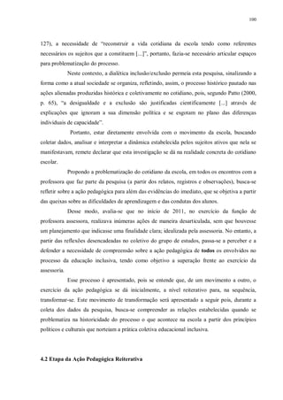 100
127), a necessidade de “reconstruir a vida cotidiana da escola tendo como referentes
necessários os sujeitos que a constituem [...]”, portanto, fazia-se necessário articular espaços
para problematização do processo.
Neste contexto, a dialética inclusão/exclusão permeia esta pesquisa, sinalizando a
forma como a atual sociedade se organiza, refletindo, assim, o processo histórico pautado nas
ações alienadas produzidas histórica e coletivamente no cotidiano, pois, segundo Patto (2000,
p. 65), “a desigualdade e a exclusão são justificadas cientificamente [...] através de
explicações que ignoram a sua dimensão política e se esgotam no plano das diferenças
individuais de capacidade”.
Portanto, estar diretamente envolvida com o movimento da escola, buscando
coletar dados, analisar e interpretar a dinâmica estabelecida pelos sujeitos ativos que nela se
manifestavam, remete declarar que esta investigação se dá na realidade concreta do cotidiano
escolar.
Propondo a problematização do cotidiano da escola, em todos os encontros com a
professora que faz parte da pesquisa (a partir dos relatos, registros e observações), busca-se
refletir sobre a ação pedagógica para além das evidências do imediato, que se objetiva a partir
das queixas sobre as dificuldades de aprendizagem e das condutas dos alunos.
Desse modo, avalia-se que no início de 2011, no exercício da função de
professora assessora, realizava inúmeras ações de maneira desarticulada, sem que houvesse
um planejamento que indicasse uma finalidade clara; idealizada pela assessoria. No entanto, a
partir das reflexões desencadeadas no coletivo do grupo de estudos, passa-se a perceber e a
defender a necessidade de compreensão sobre a ação pedagógica de todos os envolvidos no
processo da educação inclusiva, tendo como objetivo a superação frente ao exercício da
assessoria.
Esse processo é apresentado, pois se entende que, de um movimento a outro, o
exercício da ação pedagógica se dá inicialmente, a nível reiterativo para, na sequência,
transformar-se. Este movimento de transformação será apresentado a seguir pois, durante a
coleta dos dados da pesquisa, busca-se compreender as relações estabelecidas quando se
problematiza na historicidade do processo o que acontece na escola a partir dos princípios
políticos e culturais que norteiam a prática coletiva educacional inclusiva.
4.2 Etapa da Ação Pedagógica Reiterativa
 