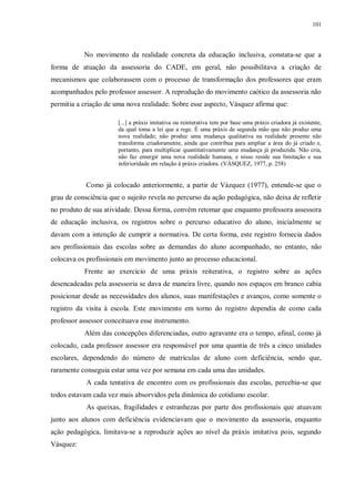 101
No movimento da realidade concreta da educação inclusiva, constata-se que a
forma de atuação da assessoria do CADE, em geral, não possibilitava a criação de
mecanismos que colaborassem com o processo de transformação dos professores que eram
acompanhados pelo professor assessor. A reprodução do movimento caótico da assessoria não
permitia a criação de uma nova realidade. Sobre esse aspecto, Vásquez afirma que:
[...] a práxis imitativa ou reinterativa tem por base uma práxis criadora já existente,
da qual toma a lei que a rege. É uma práxis de segunda mão que não produz uma
nova realidade; não produz uma mudança qualitativa na realidade presente não
transforma criadoramente, ainda que contribua para ampliar a área do já criado e,
portanto, para multiplicar quantitativamente uma mudança já produzida. Não cria,
não faz emergir uma nova realidade humana, e nisso reside sua limitação e sua
inferioridade em relação à práxis criadora. (VÁSQUEZ, 1977, p. 258)
Como já colocado anteriormente, a partir de Vázquez (1977), entende-se que o
grau de consciência que o sujeito revela no percurso da ação pedagógica, não deixa de refletir
no produto de sua atividade. Dessa forma, convém retomar que enquanto professora assessora
de educação inclusiva, os registros sobre o percurso educativo do aluno, inicialmente se
davam com a intenção de cumprir a normativa. De certa forma, este registro fornecia dados
aos profissionais das escolas sobre as demandas do aluno acompanhado, no entanto, não
colocava os profissionais em movimento junto ao processo educacional.
Frente ao exercício de uma práxis reiterativa, o registro sobre as ações
desencadeadas pela assessoria se dava de maneira livre, quando nos espaços em branco cabia
posicionar desde as necessidades dos alunos, suas manifestações e avanços, como somente o
registro da visita à escola. Este movimento em torno do registro dependia de como cada
professor assessor conceituava esse instrumento.
Além das concepções diferenciadas, outro agravante era o tempo, afinal, como já
colocado, cada professor assessor era responsável por uma quantia de três a cinco unidades
escolares, dependendo do número de matrículas de aluno com deficiência, sendo que,
raramente conseguia estar uma vez por semana em cada uma das unidades.
A cada tentativa de encontro com os profissionais das escolas, percebia-se que
todos estavam cada vez mais absorvidos pela dinâmica do cotidiano escolar.
As queixas, fragilidades e estranhezas por parte dos profissionais que atuavam
junto aos alunos com deficiência evidenciavam que o movimento da assessoria, enquanto
ação pedagógica, limitava-se a reproduzir ações ao nível da práxis imitativa pois, segundo
Vásquez:
 