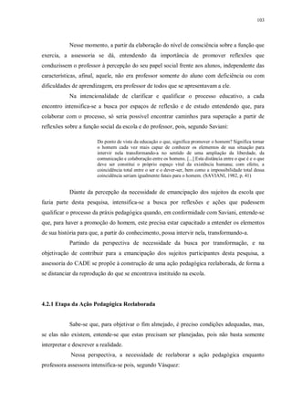 103
Nesse momento, a partir da elaboração do nível de consciência sobre a função que
exercia, a assessoria se dá, entendendo da importância de promover reflexões que
conduzissem o professor à percepção do seu papel social frente aos alunos, independente das
características, afinal, aquele, não era professor somente do aluno com deficiência ou com
dificuldades de aprendizagem, era professor de todos que se apresentavam a ele.
Na intencionalidade de clarificar e qualificar o processo educativo, a cada
encontro intensifica-se a busca por espaços de reflexão e de estudo entendendo que, para
colaborar com o processo, só seria possível encontrar caminhos para superação a partir de
reflexões sobre a função social da escola e do professor, pois, segundo Saviani:
Do ponto de vista da educação o que, significa promover o homem? Significa tornar
o homem cada vez mais capaz de conhecer os elementos de sua situação para
intervir nela transformando-a no sentido de uma ampliação da liberdade, da
comunicação e colaboração entre os homens. [...] Esta distância entre o que é e o que
deve ser constitui o próprio espaço vital da existência humana; com efeito, a
coincidência total entre o ser e o dever-ser, bem como a impossibilidade total dessa
coincidência seriam igualmente fatais para o homem. (SAVIANI, 1982, p. 41)
Diante da percepção da necessidade de emancipação dos sujeitos da escola que
fazia parte desta pesquisa, intensifica-se a busca por reflexões e ações que pudessem
qualificar o processo da práxis pedagógica quando, em conformidade com Saviani, entende-se
que, para haver a promoção do homem, este precisa estar capacitado a entender os elementos
de sua história para que, a partir do conhecimento, possa intervir nela, transformando-a.
Partindo da perspectiva de necessidade da busca por transformação, e na
objetivação de contribuir para a emancipação dos sujeitos participantes desta pesquisa, a
assessoria do CADE se propõe à construção de uma ação pedagógica reelaborada, de forma a
se distanciar da reprodução do que se encontrava instituído na escola.
4.2.1 Etapa da Ação Pedagógica Reelaborada
Sabe-se que, para objetivar o fim almejado, é preciso condições adequadas, mas,
se elas não existem, entende-se que estas precisam ser planejadas, pois não basta somente
interpretar e descrever a realidade.
Nessa perspectiva, a necessidade de reelaborar a ação pedagógica enquanto
professora assessora intensifica-se pois, segundo Vásquez:
 