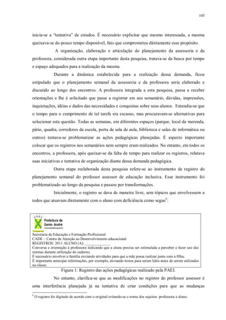 105
inicia-se a “tentativa” de estudos. É necessário explicitar que mesmo interessada, a mesma
queixava-se do pouco tempo disponível, fato que comprometeu diretamente esse propósito.
A organização, elaboração e articulação do planejamento da assessoria e da
professora, considerada outra etapa importante desta pesquisa, tratava-se da busca por tempo
e espaço adequados para a realização da mesma.
Durante a dinâmica estabelecida para a realização dessa demanda, ficou
estipulado que o planejamento semanal da assessoria e da professora seria elaborado e
discutido ao longo dos encontros. A professora integrada a esta pesquisa, passa a receber
orientações e lhe é solicitado que passe a registrar em seu semanário, dúvidas, impressões,
inquietações, idéias e dados das necessidades e conquistas sobre seus alunos. Entendia-se que
o tempo para o cumprimento de tal tarefa era escasso, mas procuravam-se alternativas para
solucionar esta questão. Todas as semanas, em diferentes espaços (parque, local da merenda,
pátio, quadra, corredores da escola, porta de sala de aula, biblioteca e salas de informática ou
outros) tentava-se problematizar as ações pedagógicas planejadas. É aspecto importante
colocar que os registros nos semanários nem sempre eram realizados. No entanto, em todos os
encontros, a professora, após queixar-se da falta de tempo para realizar os registros, relatava
suas iniciativas e tentativa de organização diante dessa demanda pedagógica.
Outra etapa reelaborada desta pesquisa refere-se ao instrumento de registro do
planejamento semanal do professor assessor de educação inclusiva. Esse instrumento foi
problematizado ao longo da pesquisa e passou por transformações.
Inicialmente, o registro se dava de maneira livre, sem tópicos que envolvessem a
todos que atuavam diretamente com o aluno com deficiência como segue9
:
Secretaria de Educação e Formação Profissional
CADE – Centro de Atenção ao Desenvolvimento educacional
REGISTROS: 2011 ALUNO (A): _____________
Conversa e orientação à professora indicando que a aluna precisa ser estimulada a perceber e fazer uso das
normas durante utilização do caderno;
É necessário envolver a família enviando atividades para que a mãe possa realizar junto com a filha;
É importante antecipar informações, por exemplo, enviando textos para serem lidos antes de serem utilizados
na classe;
Figura 1: Registro das ações pedagógicas realizado pela PAEI.
No entanto, clarifica-se que as modificações no registro do professor assessor é
uma interferência planejada já na tentativa de criar condições para que as mudanças
9
O registro foi digitado de acordo com o original evitando-se o nome dos sujeitos: professora e aluno.
 