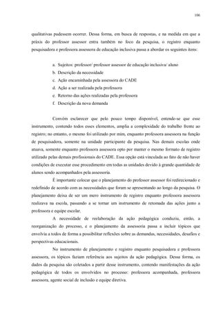 106
qualitativas pudessem ocorrer. Dessa forma, em busca de respostas, e na medida em que a
práxis do professor assessor entra também no foco da pesquisa, o registro enquanto
pesquisadora e professora assessora de educação inclusiva passa a abordar os seguintes itens:
a. Sujeitos: professor/ professor assessor de educação inclusiva/ aluno
b. Descrição da necessidade
c. Ação encaminhada pela assessora do CADE
d. Ação a ser realizada pela professora
e. Retorno das ações realizadas pela professora
f. Descrição da nova demanda
Convém esclarecer que pelo pouco tempo disponível, entende-se que esse
instrumento, contendo todos esses elementos, amplia a complexidade do trabalho frente ao
registro; no entanto, o mesmo foi utilizado por mim, enquanto professora assessora na função
de pesquisadora, somente na unidade participante da pesquisa. Nas demais escolas onde
atuava, somente enquanto professora assessora opto por manter o mesmo formato de registro
utilizado pelas demais profissionais do CADE. Essa opção está vinculada ao fato de não haver
condições de executar esse procedimento em todas as unidades devido à grande quantidade de
alunos sendo acompanhados pela assessoria.
É importante colocar que o planejamento do professor assessor foi redirecionado e
redefinido de acordo com as necessidades que foram se apresentando ao longo da pesquisa. O
planejamento deixa de ser um mero instrumento de registro enquanto professora assessora
realizava na escola, passando a se tornar um instrumento de retomada das ações junto a
professora e equipe escolar.
A necessidade de reelaboração da ação pedagógica conduziu, então, a
reorganização do processo, e o planejamento da assessoria passa a incluir tópicos que
envolvia a todos de forma a possibilitar reflexões sobre as demandas, necessidades, desafios e
perspectivas educacionais.
No instrumento de planejamento e registro enquanto pesquisadora e professora
assessora, os tópicos faziam referência aos sujeitos da ação pedagógica. Dessa forma, os
dados da pesquisa são coletados a partir desse instrumento, contendo manifestações da ação
pedagógica de todos os envolvidos no processo: professora acompanhada, professora
assessora, agente social de inclusão e equipe diretiva.
 